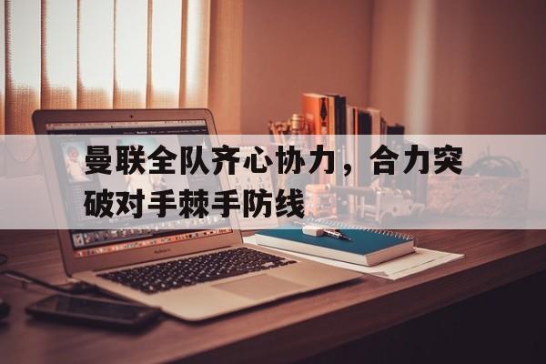 曼联全队齐心协力，合力突破对手棘手防线的简单介绍